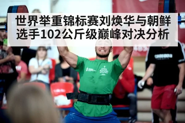 世界举重锦标赛刘焕华与朝鲜选手102公斤级巅峰对决分析
