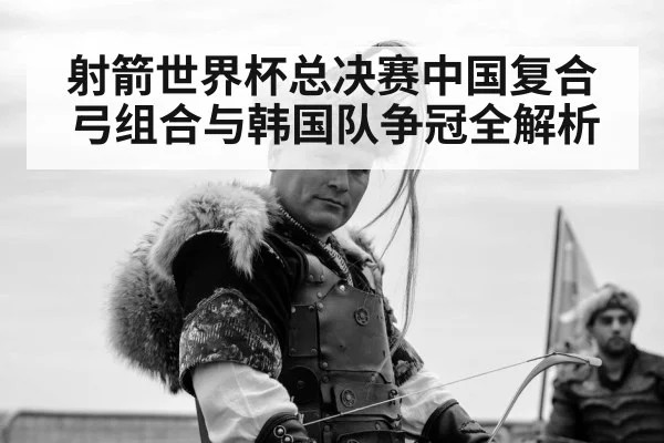 射箭世界杯总决赛中国复合弓组合与韩国队争冠全解析